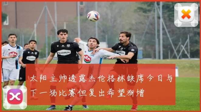太阳主帅透露杰伦格林缺席今日与下一场比赛但复出希望渐增