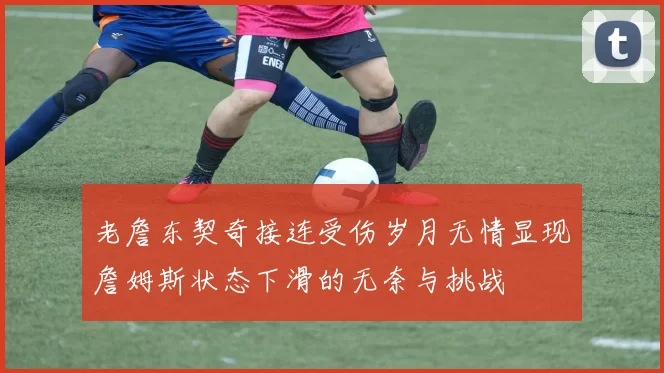 老詹东契奇接连受伤岁月无情显现詹姆斯状态下滑的无奈与挑战