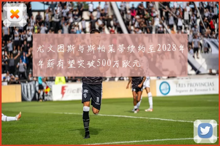 尤文图斯与斯帕莱蒂续约至2028年年薪有望突破500万欧元