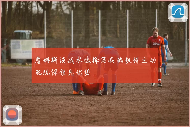 詹姆斯谈战术选择若我执教将主动犯规保领先优势