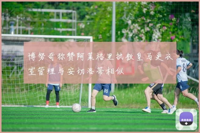 博努奇称赞阿莱格里执教皇马更衣室管理与安切洛蒂相似