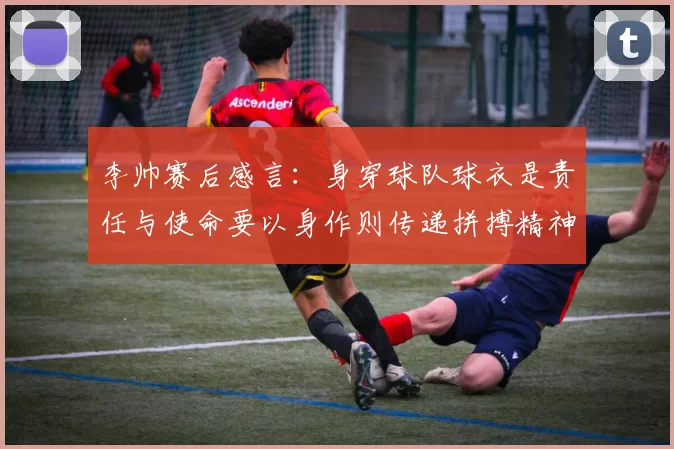 李帅赛后感言：身穿球队球衣是责任与使命要以身作则传递拼搏精神