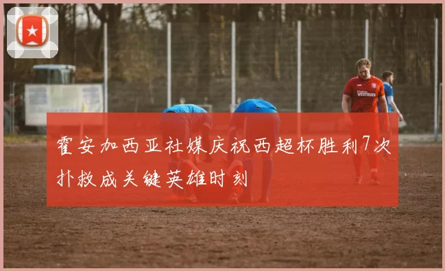 霍安加西亚社媒庆祝西超杯胜利7次扑救成关键英雄时刻