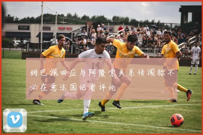 姆巴佩回应与阿隆索关系传闻称不必在意法国记者评论
