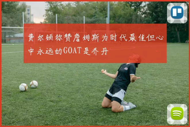 费尔顿称赞詹姆斯为时代最佳但心中永远的GOAT是乔丹
