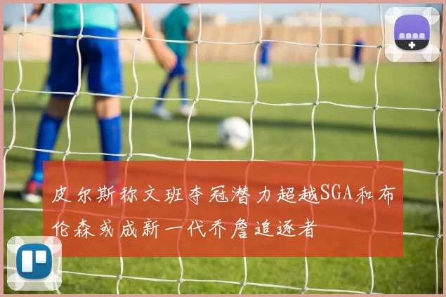 皮尔斯称文班夺冠潜力超越SGA和布伦森或成新一代乔詹追逐者