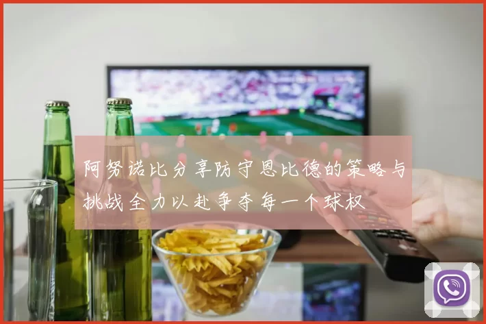 阿努诺比分享防守恩比德的策略与挑战全力以赴争夺每一个球权