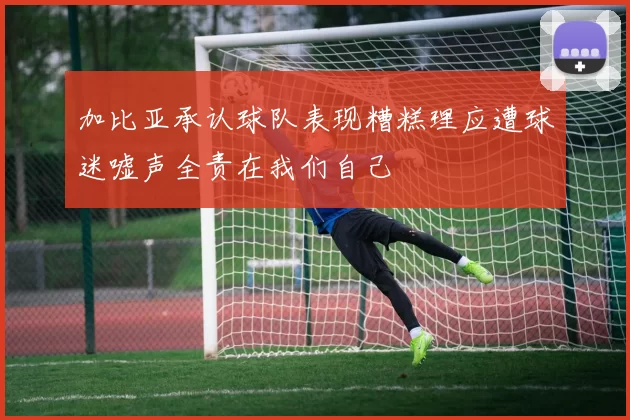 加比亚承认球队表现糟糕理应遭球迷嘘声全责在我们自己