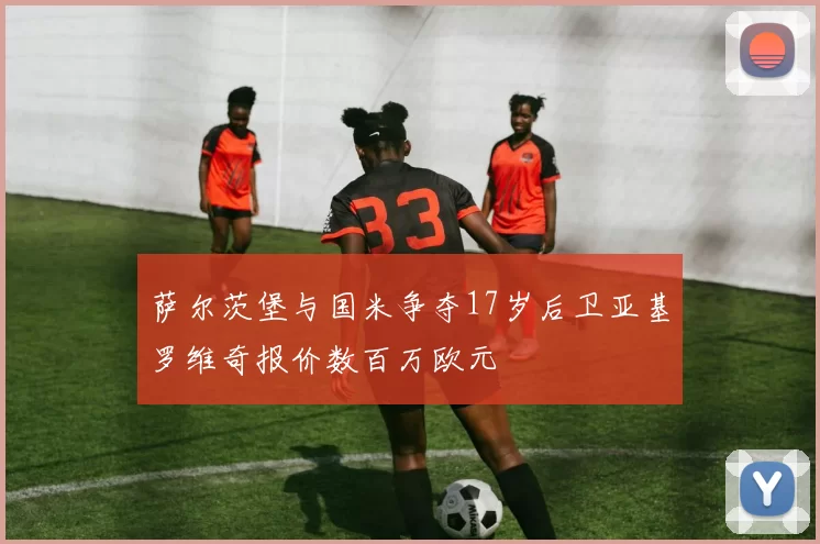 萨尔茨堡与国米争夺17岁后卫亚基罗维奇报价数百万欧元