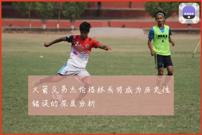 火箭交易杰伦格林或将成为历史性错误的深度分析